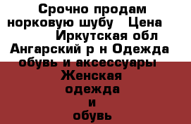 Срочно продам норковую шубу › Цена ­ 27 000 - Иркутская обл., Ангарский р-н Одежда, обувь и аксессуары » Женская одежда и обувь   . Иркутская обл.